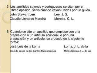 5. Los apellidos sajones y portugueses se citan por el
  último apellido, salvo cuando vayan unidos por un guión.
  John Stewart Lee               Lee, J. S.
  Claudio Linhares Moreira       Moreira, C. L.


6. Cuando se cite un apellido que empiece con una
  preposición o un artículo adicional, o por una
  preposición y un artículo, se procede de la siguiente
  forma:
  José Luis de la Loma                    Loma, J. L. de la
  José de Jesús de los Santos Matos Santos   Matos Santos J. J. de los
 