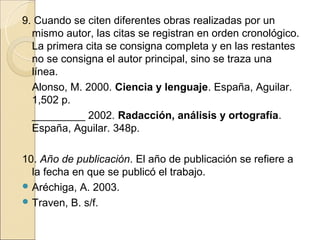 9. Cuando se citen diferentes obras realizadas por un
  mismo autor, las citas se registran en orden cronológico.
  La primera cita se consigna completa y en las restantes
  no se consigna el autor principal, sino se traza una
  línea.
  Alonso, M. 2000. Ciencia y lenguaje. España, Aguilar.
  1,502 p.
  _________ 2002. Radacción, análisis y ortografía.
  España, Aguilar. 348p.

10. Año de publicación. El año de publicación se refiere a
  la fecha en que se publicó el trabajo.
 Aréchiga, A. 2003.
 Traven, B. s/f.
 