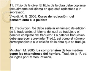 11. Título de la obra. El título de la obra debe copiarse
textualmente del idioma en que está redactado e ir
subrayado.
Vivaldi, M. G. 2006. Curso de redacción; del
pensamiento a la palabra

12. Traducción. Se debe señalar el número de edición
de la traducción, el idioma del cual se tradujo, y el
nombre completo del traductor. La palabra traducción
debe aparecer abreviada (Trad.), así como el número
correspondiente a la edición de la obra que se tradujo.

Mcluhan, M. 2005. La comprensión de los medios
como las extensiones del hombre. Trad. de la 1ª. ed.
en inglés por Ramón Palazón.
 