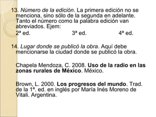 13. Número de la edición. La primera edición no se
  menciona, sino sólo de la segunda en adelante.
  Tanto el número como la palabra edición van
  abreviados. Ejem:
  2ª ed.               3ª ed.              4ª ed.

14. Lugar donde se publicó la obra. Aquí debe
  mencionarse la ciudad donde se publicó la obra.

 Chapela Mendoza, C. 2008. Uso de la radio en las
 zonas rurales de México. México.

 Brown, L. 2000. Los progresos del mundo. Trad.
 de la 1ª. ed. en inglés por María Inés Moreno de
 Vitali. Argentina.
 
