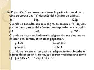 16. Paginación. Si se desea mencionar la paginación total de la
  obra se coloca una “p” después del número de páginas.
  4p.                  50p.                         125p.
  Cuando se consulte una sóla página, se coloca la “p” seguida
  por un punto, antes del número correspondiente a la página
  p.2.                 p.45.                        p.350.
  Cuando se hayan revisado varias páginas de una obra, no se
  colocan dos puntos, antes de la paginación.
       p.4-30.                        p.350-358.
       p.52-60.                       p.12-14.
  Cuando se revisen varias páginas independientes ubicadas en
  lugares distantes en el texto, se separan mediante una como
  (,) p.5,7,15 y 50 p.25,34,83 y 101.
 