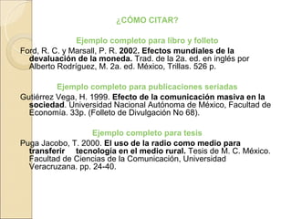 ¿CÓMO CITAR?

               Ejemplo completo para libro y folleto
Ford, R. C. y Marsall, P. R. 2002. Efectos mundiales de la
  devaluación de la moneda. Trad. de la 2a. ed. en inglés por
  Alberto Rodríguez, M. 2a. ed. México, Trillas. 526 p.

          Ejemplo completo para publicaciones seriadas
Gutiérrez Vega, H. 1999. Efecto de la comunicación masiva en la
  sociedad. Universidad Nacional Autónoma de México, Facultad de
  Economía. 33p. (Folleto de Divulgación No 68).

                   Ejemplo completo para tesis
Puga Jacobo, T. 2000. El uso de la radio como medio para
  transferir tecnología en el medio rural. Tesis de M. C. México.
  Facultad de Ciencias de la Comunicación, Universidad
  Veracruzana. pp. 24-40.
 