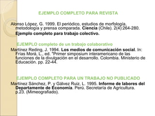 EJEMPLO COMPLETO PARA REVISTA

Alonso López, G. 1999. El periódico, estudios de morfología,
  metodología y prensa comparada. Ciencia (Chile). 2(4):264-280.
  Ejemplo completo para trabajo colectivo.

   EJEMPLO completo de un trabajo colaborativo
Martínez Reding, J. 1994. Los medios de comunicación social. In:
  Frías Morá, L., ed. "Primer simposium interamericano de las
  funciones de la divulgación en el desarrollo. Colombia. Ministerio de
  Educación. pp. 22-44.


  EJEMPLO COMPLETO PARA UN TRABAJO NO PUBLICADO
Martínez Sánchez, P. y Gálvez Ruiz, L. 1995. Informe de labores del
  Departamente de Economía. Perú. Secretaría de Agricultura.
  p.23. (Mimeografiado).
 