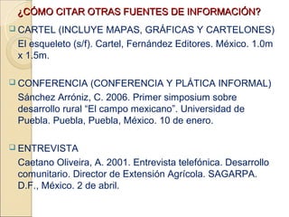 ¿CÓMO CITAR OTRAS FUENTES DE INFORMACIÓN?
 CARTEL  (INCLUYE MAPAS, GRÁFICAS Y CARTELONES)
 El esqueleto (s/f). Cartel, Fernández Editores. México. 1.0m
 x 1.5m.

 CONFERENCIA      (CONFERENCIA Y PLÁTICA INFORMAL)
 Sánchez Arróniz, C. 2006. Primer simposium sobre
 desarrollo rural “El campo mexicano”. Universidad de
 Puebla. Puebla, Puebla, México. 10 de enero.

 ENTREVISTA

 Caetano Oliveira, A. 2001. Entrevista telefónica. Desarrollo
 comunitario. Director de Extensión Agrícola. SAGARPA.
 D.F., México. 2 de abril.
 