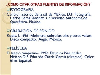 ¿CÓMO CITAR OTRAS FUENTES DE INFORMACIÓN?
 FOTOGRAFÍA
Centro histórico de la cd. de México, D.F. Fotografía.
 Carlos Pérez Sánchez. Universidad Autónoma de
 Querétaro. México.

 GRABACIÓN      DE SONIDO
Rosas, J. 1963. Alejandra, sobre las olas y otros valses.
 Disco compacto.. Àngel. México.

 PELÍCULA
El teatro campesino. 1992. Estudios Nacionales.
  México D.F. Eduardo García García (director). Color
  61m. Español.
 