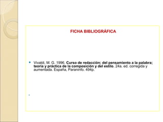 FICHA BIBLIOGRÁFICA




   Vivaldi, M. G. 1996. Curso de redacción; del pensamiento a la palabra;
    teoría y práctica de la composición y del estilo. 24a. ed. corregida y
    aumentada. España, Paraninfo. 494p.





 