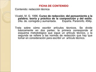 FICHA DE CONTENIDO
Contenido: redacción técnica

Vivaldi, M. G. 1996. Curso de redacción; del pensamiento a la
  palabra; teoría y práctica de la composición y del estilo.
  24a. de. corregida y aumantada.     España. Paraninfo. 494p.

Trata sobre cómo escribir artículos técnicos. Se divide
  básicamente en dos partes: la primera corresponde al
  esquema metodológico que sigue un artículo técnico, y la
  segunda se refiere a las normas de redacción que hay que
  tomar en consideración para escribir un artículo técnico.
 