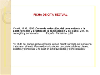 FICHA DE CITA TEXTUAL



◦ Vivaldi, M. G. 1996. Curso de redacción; del pensamiento a la
  palabra; teoría y práctica de la composición y del estilo. 24a. de.
  corregida y aumantada.       España. Paraninfo. p.20.



◦ “El título del trabajo debe contener la idea cabal y precisa de la materia
  tratada en el texto. Para redactarlo deben buscarse palabras claves,
  exactas y concretas y no caer en ambigüedades y generalidades”
 