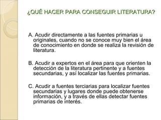 ¿QUÉ HACER PARA CONSEGUIR LITERATURA?



A. Acudir directamente a las fuentes primarias u
  originales, cuando no se conoce muy bien el área
  de conocimiento en donde se realiza la revisión de
  literatura.

B. Acudir a expertos en el área para que orienten la
  detección de la literatura pertinente y a fuentes
  secundarias, y así localizar las fuentes primarias.

C. Acudir a fuentes terciarias para localizar fuentes
  secundarias y lugares donde puede obtenerse
  información, y a través de ellas detectar fuentes
  primarias de interés.
 