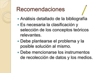 Recomendaciones
 Análisis detallado de la bibliografía
 Es necesaria la clasificación y
  selección de los conceptos teóricos
  relevantes.
 Debe plantearse el problema y la
  posible solución al mismo.
 Debe mencionarse los instrumentos
  de recolección de datos y los medios.
 