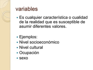 variables
   Es cualquier característica o cualidad
    de la realidad que es susceptible de
    asumir diferentes valores.

 Ejemplos:
 Nivel socioeconómico
 Nivel cultural
 Ocupación
 sexo
 