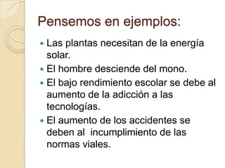 Pensemos en ejemplos:
 Las plantas necesitan de la energía
  solar.
 El hombre desciende del mono.
 El bajo rendimiento escolar se debe al
  aumento de la adicción a las
  tecnologías.
 El aumento de los accidentes se
  deben al incumplimiento de las
  normas viales.
 