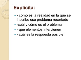 Explicita:
 - cómo es la realidad en la que se
  inscribe ese problema recortado
 -cuál y cómo es el problema
 - qué elementos intervienen
 - cuál es la respuesta posible
 