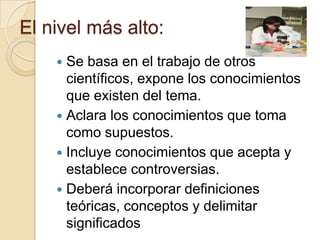 El nivel más alto:
     Se basa en el trabajo de otros
      científicos, expone los conocimientos
      que existen del tema.
     Aclara los conocimientos que toma
      como supuestos.
     Incluye conocimientos que acepta y
      establece controversias.
     Deberá incorporar definiciones
      teóricas, conceptos y delimitar
      significados
 