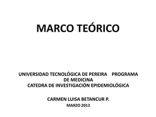 MARCO TEÓRICO


UNIVERSIDAD TECNOLÓGICA DE PEREIRA PROGRAMA
                 DE MEDICINA
   CATEDRA DE INVESTIGACIÓN EPIDEMIOLÓGICA

          CARMEN LUISA BETANCUR P.
                 MARZO 2013
 