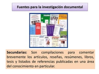Fuentes para la investigación documental




Secundarias: Son compilaciones para comentar
brevemente los artículos, reseñas, resúmenes, libros,
tesis y listados de referencias publicadas en una área
del conocimiento en particular.
 