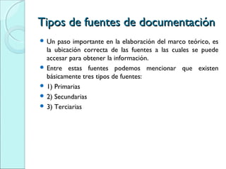 Tipos de fuentes de documentaciónTipos de fuentes de documentación
 Un paso importante en la elaboración del marco teórico, es
la ubicación correcta de las fuentes a las cuales se puede
accesar para obtener la información.
 Entre estas fuentes podemos mencionar que existen
básicamente tres tipos de fuentes:
 1) Primarias
 2) Secundarias
 3) Terciarias
 