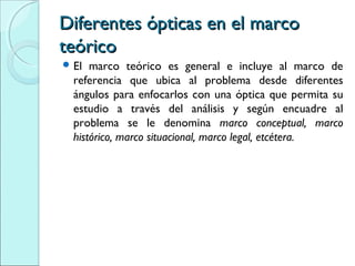 Diferentes ópticas en el marcoDiferentes ópticas en el marco
teóricoteórico
 El marco teórico es general e incluye al marco de
referencia que ubica al problema desde diferentes
ángulos para enfocarlos con una óptica que permita su
estudio a través del análisis y según encuadre al
problema se le denomina marco conceptual, marco
histórico, marco situacional, marco legal, etcétera.
 