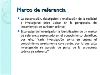 Marco de referenciaMarco de referencia
 La observación, descripción y explicación de la realidad
a investigarse debe ubicar en la perspectiva de
lineamientos de carácter teórico.
 Esto exige del investigador la identificación de un marco
de referencia sustentado en el conocimiento científico;
por ello, “cada investigación toma en cuenta el
conocimiento previamente construido, por lo que cada
investigación se apropia de parte de la estructura
teórica ya existente”.
 