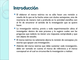 IntroducciónIntroducción
 El elaborar el marco teórico no es sólo hacer una revisión o
reseña de lo que se ha hecho antes con títulos semejantes, sino de
insertarse de manera real y profunda en la actividad científica con
el fin de encontrar el sentido de la investigación que se quiere
hacer.
 La investigación teórica, previa a toda experimentación ubica al
investigador dentro de este proceso y le sugiere cuales son las
preguntas que todavía no tienen una respuesta comprobada y que
son objeto de estudio.
 El marco teórico no solamente abarca la revisión de conceptos y/o
teorías que apoyan una investigación.
 Además del marco teórico que debe sustentar cada investigación,
debe ser tomado en cuenta el marco de referencia y el marco
conceptual en el cual se circunscribe la investigación a realizar.
 