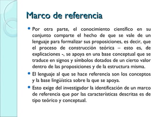 Marco de referenciaMarco de referencia
 Por otra parte, el conocimiento científico en su
conjunto comparte el hecho de que se vale de un
lenguaje para formalizar sus proposiciones, es decir, que
el proceso de construcción teórica – esto es, de
explicaciones -, se apoya en una base conceptual que se
traduce en signos y símbolos dotados de un cierto valor
dentro de las proposiciones y de la estructura misma.
 El lenguaje al que se hace referencia son los conceptos
y la base lingüística sobre la que se apoya.
 Esto exige del investigador la identificación de un marco
de referencia que por las características descritas es de
tipo teórico y conceptual.
 