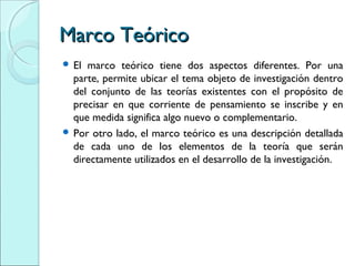 Marco TeóricoMarco Teórico
 El marco teórico tiene dos aspectos diferentes. Por una
parte, permite ubicar el tema objeto de investigación dentro
del conjunto de las teorías existentes con el propósito de
precisar en que corriente de pensamiento se inscribe y en
que medida significa algo nuevo o complementario.
 Por otro lado, el marco teórico es una descripción detallada
de cada uno de los elementos de la teoría que serán
directamente utilizados en el desarrollo de la investigación.
 