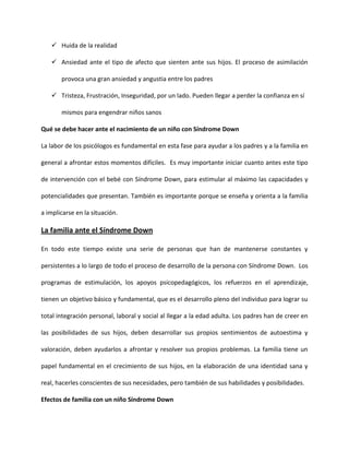  Huida de la realidad
 Ansiedad ante el tipo de afecto que sienten ante sus hijos. El proceso de asimilación
provoca una gran ansiedad y angustia entre los padres
 Tristeza, Frustración, Inseguridad, por un lado. Pueden llegar a perder la confianza en sí
mismos para engendrar niños sanos
Qué se debe hacer ante el nacimiento de un niño con Síndrome Down
La labor de los psicólogos es fundamental en esta fase para ayudar a los padres y a la familia en
general a afrontar estos momentos difíciles. Es muy importante iniciar cuanto antes este tipo
de intervención con el bebé con Síndrome Down, para estimular al máximo las capacidades y
potencialidades que presentan. También es importante porque se enseña y orienta a la familia
a implicarse en la situación.
La familia ante el Síndrome Down
En todo este tiempo existe una serie de personas que han de mantenerse constantes y
persistentes a lo largo de todo el proceso de desarrollo de la persona con Síndrome Down. Los
programas de estimulación, los apoyos psicopedagógicos, los refuerzos en el aprendizaje,
tienen un objetivo básico y fundamental, que es el desarrollo pleno del individuo para lograr su
total integración personal, laboral y social al llegar a la edad adulta. Los padres han de creer en
las posibilidades de sus hijos, deben desarrollar sus propios sentimientos de autoestima y
valoración, deben ayudarlos a afrontar y resolver sus propios problemas. La familia tiene un
papel fundamental en el crecimiento de sus hijos, en la elaboración de una identidad sana y
real, hacerles conscientes de sus necesidades, pero también de sus habilidades y posibilidades.
Efectos de familia con un niño Síndrome Down
 