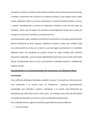 Los padres con hijos con síndrome Down suelen incorporar nuevas rutinas que están orientadas
a atender el tratamiento de la persona con síndrome de Down, lo que implica invertir mayor
tiempo, dedicación y dinero en este hijo, afectando así la dinámica cotidiana familiar, la cual va
a requerir inevitablemente un proceso de adaptación constante, es por eso que todos sus
miembros, tienen que ser capaces de mantener la continuidad de la familia, por un lado y de
conseguir el crecimiento, de todos sus miembros por otro.
A menudo pueden surgir problemas como falta de comunicación con la pareja, adicionalmente
afloran sentimientos de pena, angustia, impotencia, cansancio, tristeza, pero también surge
una reformulación de la idea de sí mismo la cual está ligada estrechamente a la identidad,
logrando formar una percepción de nosotros mismos de mayor fortaleza para enfrentar
situaciones inesperadas , nace una mayor capacidad de enternecerse con las cosas y desarrollar
afectos incondicionales hacia los otros, acrecentando la capacidad empática y estableciendo
mayores vínculos.
Características en el comportamiento de una persona con Síndrome Down
Personalidad
Se les califica de obstinadas, afectuosas, sociables o sumisas. En conjunto son afirmaciones sin
clara justificación y en muchos casos sin fundamento. Ocasionan generalizaciones
perjudiciales, que confunden a padres y educadores y en muchos casos determinan las
expectativas que sobre ellos se hacen unos y otros. Sin embargo y por encima de estereotipos
y coincidencias aparentes se encuentra una rica variedad de temperamentos.
Con la salvedad anterior, algunas características generales de la personalidad son:
 Escasa iniciativa
 