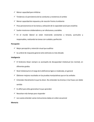  Menor capacidad para inhibirse
 Tendencia a la persistencia de las conductas y resistencia al cambio
 Menor capacidad de respuesta y de reacción frente al ambiente
 Poca perseverancia en las tareas y utilización de la capacidad social para eludirlas
 Suelen mostrarse colaboradores y ser afectuosos y sociables
 En el mundo laboral se están mostrando constantes y tenaces, puntuales y
responsables, realizando las tareas con cuidado y perfección
Percepción
 Mejor percepción y retención visual que auditiva
 Su umbral de respuesta general ante estímulos es más elevado
Inteligencia
 El Síndrome Down siempre se acompaña de discapacidad intelectual (no mental), en
diferentes grados
 Nivel intelectual en el rango de la deficiencia ligera o moderada, en general
 Obtienen mejores resultados en las pruebas manipulativas que en las verbales
 Entienden literalmente lo que les dicen. No entienden las bromas ni las frases con doble
sentido
 Es difícil para ellos generalizar lo que aprenden
 Necesitan más tiempo para responder
 Les cuesta entender varias instrucciones dadas en orden secuencial
Memoria
 