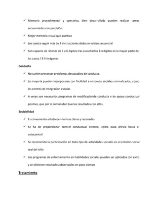  Memoria procedimental y operativa, bien desarrollada pueden realizar tareas
secuenciadas con precisión.
 Mejor memoria visual que auditiva
 Les cuesta seguir más de 3 instrucciones dadas en orden secuencial
 Son capaces de retener de 3 a 6 dígitos tras escucharlos 3-4 dígitos en la mayor parte de
los casos / 3-5 imágenes
Conducta
 No suelen presentar problemas destacables de conducta.
 La mayoría pueden incorporarse con facilidad a entornos sociales normalizados, como
los centros de integración escolar.
 A veces son necesarios programas de modificaciónde conducta y de apoyo conductual
positivo, que por lo común dan buenos resultados con ellos.
Sociabilidad
 Es conveniente establecer normas claras y razonadas
 Se ha de proporcionar control conductual externo, como paso previo hacia el
autocontrol
 Se recomienda la participación en todo tipo de actividades sociales en el entorno social
real del niño
 Los programas de entrenamiento en habilidades sociales pueden ser aplicados con éxito
y se obtienen resultados observables en poco tiempo
Tratamiento
 