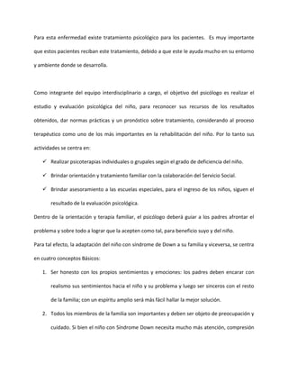 Para esta enfermedad existe tratamiento psicológico para los pacientes. Es muy importante
que estos pacientes reciban este tratamiento, debido a que este le ayuda mucho en su entorno
y ambiente donde se desarrolla.
Como integrante del equipo interdisciplinario a cargo, el objetivo del psicólogo es realizar el
estudio y evaluación psicológica del niño, para reconocer sus recursos de los resultados
obtenidos, dar normas prácticas y un pronóstico sobre tratamiento, considerando al proceso
terapéutico como uno de los más importantes en la rehabilitación del niño. Por lo tanto sus
actividades se centra en:
 Realizar psicoterapias individuales o grupales según el grado de deficiencia del niño.
 Brindar orientación y tratamiento familiar con la colaboración del Servicio Social.
 Brindar asesoramiento a las escuelas especiales, para el ingreso de los niños, siguen el
resultado de la evaluación psicológica.
Dentro de la orientación y terapia familiar, el psicólogo deberá guiar a los padres afrontar el
problema y sobre todo a lograr que la acepten como tal, para beneficio suyo y del niño.
Para tal efecto, la adaptación del niño con síndrome de Down a su familia y viceversa, se centra
en cuatro conceptos Básicos:
1. Ser honesto con los propios sentimientos y emociones: los padres deben encarar con
realismo sus sentimientos hacia el niño y su problema y luego ser sinceros con el resto
de la familia; con un espíritu amplio será más fácil hallar la mejor solución.
2. Todos los miembros de la familia son importantes y deben ser objeto de preocupación y
cuidado. Si bien el niño con Síndrome Down necesita mucho más atención, compresión
 