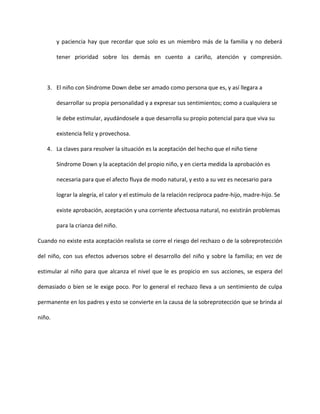 y paciencia hay que recordar que solo es un miembro más de la familia y no deberá
tener prioridad sobre los demás en cuento a cariño, atención y compresión.
3. El niño con Síndrome Down debe ser amado como persona que es, y así llegara a
desarrollar su propia personalidad y a expresar sus sentimientos; como a cualquiera se
le debe estimular, ayudándosele a que desarrolla su propio potencial para que viva su
existencia feliz y provechosa.
4. La claves para resolver la situación es la aceptación del hecho que el niño tiene
Síndrome Down y la aceptación del propio niño, y en cierta medida la aprobación es
necesaria para que el afecto fluya de modo natural, y esto a su vez es necesario para
lograr la alegría, el calor y el estímulo de la relación recíproca padre-hijo, madre-hijo. Se
existe aprobación, aceptación y una corriente afectuosa natural, no existirán problemas
para la crianza del niño.
Cuando no existe esta aceptación realista se corre el riesgo del rechazo o de la sobreprotección
del niño, con sus efectos adversos sobre el desarrollo del niño y sobre la familia; en vez de
estimular al niño para que alcanza el nivel que le es propicio en sus acciones, se espera del
demasiado o bien se le exige poco. Por lo general el rechazo lleva a un sentimiento de culpa
permanente en los padres y esto se convierte en la causa de la sobreprotección que se brinda al
niño.
 