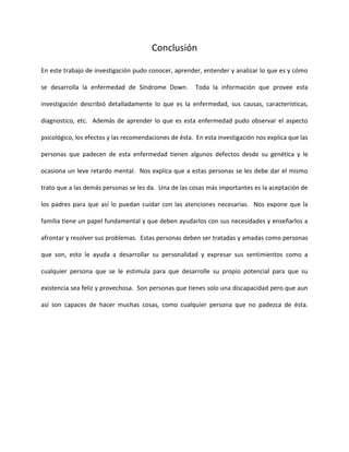 Conclusión
En este trabajo de investigación pudo conocer, aprender, entender y analizar lo que es y cómo
se desarrolla la enfermedad de Síndrome Down. Toda la información que provee esta
investigación describió detalladamente lo que es la enfermedad, sus causas, características,
diagnostico, etc. Además de aprender lo que es esta enfermedad pudo observar el aspecto
psicológico, los efectos y las recomendaciones de ésta. En esta investigación nos explica que las
personas que padecen de esta enfermedad tienen algunos defectos desde su genética y le
ocasiona un leve retardo mental. Nos explica que a estas personas se les debe dar el mismo
trato que a las demás personas se les da. Una de las cosas más importantes es la aceptación de
los padres para que así lo puedan cuidar con las atenciones necesarias. Nos expone que la
familia tiene un papel fundamental y que deben ayudarlos con sus necesidades y enseñarlos a
afrontar y resolver sus problemas. Estas personas deben ser tratadas y amadas como personas
que son, esto le ayuda a desarrollar su personalidad y expresar sus sentimientos como a
cualquier persona que se le estimula para que desarrolle su propio potencial para que su
existencia sea feliz y provechosa. Son personas que tienes solo una discapacidad pero que aun
así son capaces de hacer muchas cosas, como cualquier persona que no padezca de ésta.
 