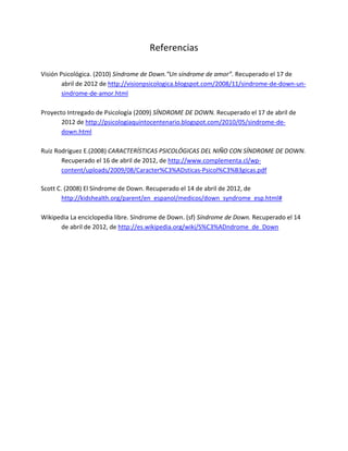 Referencias
Visión Psicológica. (2010) Síndrome de Down.“Un síndrome de amor”. Recuperado el 17 de
abril de 2012 de http://visionpsicologica.blogspot.com/2008/11/sindrome-de-down-un-
sindrome-de-amor.html
Proyecto Intregado de Psicología (2009) SÍNDROME DE DOWN. Recuperado el 17 de abril de
2012 de http://psicologiaquintocentenario.blogspot.com/2010/05/sindrome-de-
down.html
Ruiz Rodríguez E.(2008) CARACTERÍSTICAS PSICOLÓGICAS DEL NIÑO CON SÍNDROME DE DOWN.
Recuperado el 16 de abril de 2012, de http://www.complementa.cl/wp-
content/uploads/2009/08/Caracter%C3%ADsticas-Psicol%C3%B3gicas.pdf
Scott C. (2008) El Síndrome de Down. Recuperado el 14 de abril de 2012, de
http://kidshealth.org/parent/en_espanol/medicos/down_syndrome_esp.html#
Wikipedia La enciclopedia libre. Síndrome de Down. (sf) Síndrome de Down. Recuperado el 14
de abril de 2012, de http://es.wikipedia.org/wiki/S%C3%ADndrome_de_Down
 