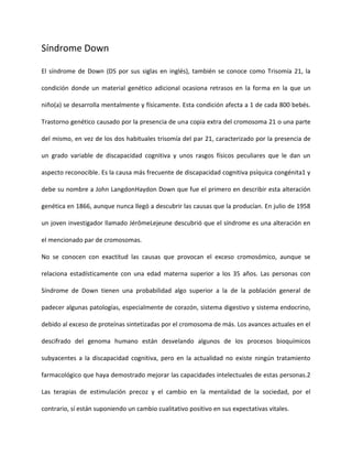Síndrome Down
El síndrome de Down (DS por sus siglas en inglés), también se conoce como Trisomía 21, la
condición donde un material genético adicional ocasiona retrasos en la forma en la que un
niño(a) se desarrolla mentalmente y físicamente. Esta condición afecta a 1 de cada 800 bebés.
Trastorno genético causado por la presencia de una copia extra del cromosoma 21 o una parte
del mismo, en vez de los dos habituales trisomía del par 21, caracterizado por la presencia de
un grado variable de discapacidad cognitiva y unos rasgos físicos peculiares que le dan un
aspecto reconocible. Es la causa más frecuente de discapacidad cognitiva psíquica congénita1 y
debe su nombre a John LangdonHaydon Down que fue el primero en describir esta alteración
genética en 1866, aunque nunca llegó a descubrir las causas que la producían. En julio de 1958
un joven investigador llamado JérômeLejeune descubrió que el síndrome es una alteración en
el mencionado par de cromosomas.
No se conocen con exactitud las causas que provocan el exceso cromosómico, aunque se
relaciona estadísticamente con una edad materna superior a los 35 años. Las personas con
Síndrome de Down tienen una probabilidad algo superior a la de la población general de
padecer algunas patologías, especialmente de corazón, sistema digestivo y sistema endocrino,
debido al exceso de proteínas sintetizadas por el cromosoma de más. Los avances actuales en el
descifrado del genoma humano están desvelando algunos de los procesos bioquímicos
subyacentes a la discapacidad cognitiva, pero en la actualidad no existe ningún tratamiento
farmacológico que haya demostrado mejorar las capacidades intelectuales de estas personas.2
Las terapias de estimulación precoz y el cambio en la mentalidad de la sociedad, por el
contrario, sí están suponiendo un cambio cualitativo positivo en sus expectativas vitales.
 
