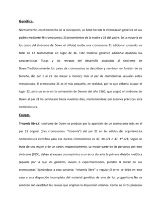 Genética.
Normalmente, en el momento de la concepción, un bebé hereda la información genética de sus
padres mediante 46 cromosomas: 23 provenientes de la madre y 23 del padre. En la mayoría de
los casos del síndrome de Down el niño(a) recibe una cromosoma 21 adicional sumando un
total de 47 cromosomas en lugar de 46. Este material genético adicional ocasiona las
características físicas y los retrasos del desarrollo asociados al síndrome de
Down.Tradicionalmente los pares de cromosomas se describen y nombran en función de su
tamaño, del par 1 al 22 (de mayor a menor), más el par de cromosomas sexuales antes
mencionado. El cromosoma 21 es el más pequeño, en realidad, por lo que debería ocupar el
lugar 22, pero un error en la convención de Denver del año 1960, que asignó el síndrome de
Down al par 21 ha perdurado hasta nuestros días, manteniéndose por razones prácticas esta
nomenclatura.
Causas.
Trisomía libre.El síndrome de Down se produce por la aparición de un cromosoma más en el
par 21 original (tres cromosomas: “trisomía”) del par 21 en las células del organismo.La
nomenclatura científica para ese exceso cromosómico es 47, XX,+21 o 47, XY,+21; según se
trate de una mujer o de un varón, respectivamente. La mayor parte de las personas con este
síndrome (95%), deben el exceso cromosómico a un error durante la primera división meiótica
(aquella por la que los gametos, óvulos o espermatozoides, pierden la mitad de sus
cromosomas) llamándose a esta variante, “trisomía libre” o regular.El error se debe en este
caso a una disyunción incompleta del material genético de uno de los progenitores.No se
conocen con exactitud las causas que originan la disyunción errónea. Como en otros procesos
 