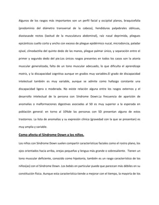 Algunos de los rasgos más importantes son un perfil facial y occipital planos, braquicefalia
(predominio del diámetro transversal de la cabeza), hendiduras palpebrales oblicuas,
diastasasde rectos (laxitud de la musculatura abdominal), raíz nasal deprimida, pliegues
epicánticos cuello corto y ancho con exceso de pliegue epidérmico nucal, microdoncia, paladar
ojival, clinodactilia del quinto dedo de las manos, pliegue palmar único, y separación entre el
primer y segundo dedo del pie.Los únicos rasgos presentes en todos los casos son la atonía
muscular generalizada, falta de un tono muscular adecuado, lo que dificulta el aprendizaje
motriz, y la discapacidad cognitiva aunque en grados muy variables.El grado de discapacidad
intelectual también es muy variable, aunque se admite como hallazgo constante una
discapacidad ligera o moderada. No existe relación alguna entre los rasgos externos y el
desarrollo intelectual de la persona con Síndrome Down.La frecuencia de aparición de
anomalías o malformaciones digestivas asociadas al SD es muy superior a la esperada en
población general: en torno al 10%de las personas con SD presentan alguno de estos
trastornos. La lista de anomalías y su expresión clínica (gravedad con la que se presentan) es
muy amplia y variable.
Como afecta el Síndrome Down a los niños.
Los niños con Síndrome Down suelen compartir características faciales como el rostro plano, los
ojos orientados hacia arriba, orejas pequeñas y lengua más grande o sobresaliente. Tienen un
tono muscular deficiente, conocido como hipotonía, también es un rasgo característico de los
niños(as) con el Síndrome Down. Los bebés en particular puede que parezcan más débiles en su
constitución física. Aunque esta característica tiende a mejorar con el tiempo, la mayoría de los
 