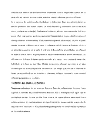 niños(as) que padecen del Síndrome Down típicamente alcanzan importantes avances en su
desarrollo por ejemplo, sentarse, gatear y caminar un poco más tarde que otros niños(as).
En el momento del nacimiento, los niños(as) con el síndrome de Down generalmente tienen un
tamaño promedio, pero suelen crecer a un ritmo más lento y permanecen con una estatura
menor que la de otros niños(as). En el caso de los infantes, el tener un tono muscular deficiente
puede influir en problemas que tengan que ver con la capacidad de chupar o de alimentarse, así
como padecer de estreñimiento y otros problemas digestivos. Los niños(as) un poco mayores
pueden presentar problemas con el habla y con la capacidad de cuidarse a sí mismos a la hora
de alimentarse, vestirse o ir al baño. El síndrome de Down afecta la habilidad de los niños(as)
en diversas formas, pero la mayoría presentan discapacidad intelectual de leve a moderada. Los
niños(as) con síndrome de Down pueden aprender y lo hacen, y son capaces de desarrollar
habilidades a lo largo de sus vidas. Ellos(as) simplemente alcanzan sus metas a un paso
diferente por eso es muy importante no comparar a un niño(a) que padezca el síndrome de
Down con otro niño(a) que no lo padezca, y tampoco es bueno compararlo entre otros(as)
niños(as) que padezcan la condición.
Trastornos que causa al ser humano
Trastornos endocrinos. Las personas con Síndrome Down de cualquier edad tienen un riesgo
superior al promedio de padecer trastornos tiroideos. Casi la mitad presentan algún tipo de
patología de tiroides durante su vida. Suele tratarse de hipotiroidismos leves adquiridos o
autoinmunes que en muchos casos no precisan tratamiento, aunque cuando su gravedad lo
requiere deben instaurarse lo más precozmente posible para no ver comprometido el potencial
de desarrollo intelectual.
 