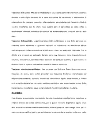 Trastornos de la visión. Más de la mitad (60%) de las personas con Síndrome Down presentan
durante su vida algún trastorno de la visión susceptible de tratamiento o intervención. El
astigmatismo, las cataratas congénitas o la miopía son las patologías más frecuentes. Dada la
enorme importancia que la esfera visual supone para el aprendizaje de estos niños se
recomiendan controles periódicos que corrijan de manera temprana cualquier déficit a este
nivel.
Trastornos de la audición. La particular disposición anatómica de la cara de las personas con
Síndrome Down determina la aparición frecuente de hipoacusias de transmisión déficits
auditivos por una mala transmisión de la onda sonora hasta los receptores cerebrales. Esto es
debido a la presencia de patologías banales pero muy frecuentes como impactaciones de
cerumen, otitis serosas, colesteatomas o estenosis del conducto auditivo, lo que ocasiona la
disminución de la agudeza auditiva hasta en el 80% de estos individuos.
Trastornos odontoestomatológicos. Las personas con Síndrome Down tienen una menor
incidencia de caries, pero suelen presentar con frecuencia trastornos morfológicos por
malposiciones dentarias, agenesia, ausencia de formación de alguna pieza dentaria, o retraso
en la erupción dentaria.Son necesarias revisiones periódicas para una corrección precoz de los
trastornos más importantes o que comprometan la función masticatoria o fonatoria.
Diagnóstico
Para detectar la anormalidad cromosómica durante el periodo prenatal de forma inequívoca se
emplean técnicas de conteo cromosómico, por lo que es necesario disponer de alguna célula
fetal. El acceso al material celular embrionario puede suponer un cierto riesgo, tanto para la
madre como para el feto, por lo que su indicación se circunscribe a aquellos embarazos en los
 