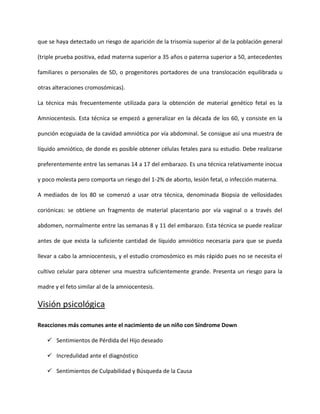 que se haya detectado un riesgo de aparición de la trisomía superior al de la población general
(triple prueba positiva, edad materna superior a 35 años o paterna superior a 50, antecedentes
familiares o personales de SD, o progenitores portadores de una translocación equilibrada u
otras alteraciones cromosómicas).
La técnica más frecuentemente utilizada para la obtención de material genético fetal es la
Amniocentesis. Esta técnica se empezó a generalizar en la década de los 60, y consiste en la
punción ecoguiada de la cavidad amniótica por vía abdominal. Se consigue así una muestra de
líquido amniótico, de donde es posible obtener células fetales para su estudio. Debe realizarse
preferentemente entre las semanas 14 a 17 del embarazo. Es una técnica relativamente inocua
y poco molesta pero comporta un riesgo del 1-2% de aborto, lesión fetal, o infección materna.
A mediados de los 80 se comenzó a usar otra técnica, denominada Biopsia de vellosidades
coriónicas: se obtiene un fragmento de material placentario por vía vaginal o a través del
abdomen, normalmente entre las semanas 8 y 11 del embarazo. Esta técnica se puede realizar
antes de que exista la suficiente cantidad de líquido amniótico necesaria para que se pueda
llevar a cabo la amniocentesis, y el estudio cromosómico es más rápido pues no se necesita el
cultivo celular para obtener una muestra suficientemente grande. Presenta un riesgo para la
madre y el feto similar al de la amniocentesis.
Visión psicológica
Reacciones más comunes ante el nacimiento de un niño con Síndrome Down
 Sentimientos de Pérdida del Hijo deseado
 Incredulidad ante el diagnóstico
 Sentimientos de Culpabilidad y Búsqueda de la Causa
 