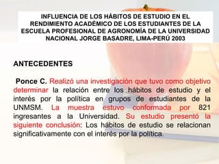 ANTECEDENTES
Ponce C. Realizó una investigación que tuvo como objetivo
determinar la relación entre los hábitos de estudio y el
interés por la política en grupos de estudiantes de la
UNMSM. La muestra estuvo conformada por 821
ingresantes a la Universidad. Su estudio presentó la
siguiente conclusión: Los hábitos de estudio se relacionan
significativamente con el interés por la política.
INFLUENCIA DE LOS HÁBITOS DE ESTUDIO EN EL
RENDIMIENTO ACADÉMICO DE LOS ESTUDIANTES DE LA
ESCUELA PROFESIONAL DE AGRONOMÍA DE LA UNIVERSIDAD
NACIONAL JORGE BASADRE, LIMA-PERÚ 2003
 