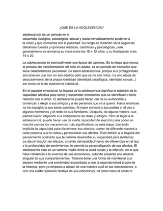 ¿QUE ES LA ADOLECENCIA?
adolescencia es un periodo en el
desarrollo biológico, psicológico, sexual y social inmediatamente posterior a
la niñez y que comienza con la pubertad. Su rango de duración varía según las
diferentes fuentes y opiniones médicas, científicas y psicológicas, pero
generalmente se enmarca su inicio entre los 10 a 12 años, y su finalización a los
19 o 20.
La adolescencia es esencialmente una época de cambios. Es la etapa que marca
el proceso de transformación del niño en adulto, es un período de transición que
tiene características peculiares. Se llama adolescencia, porque sus protagonistas
son jóvenes que aún no son adultos pero que ya no son niños. Es una etapa de
descubrimiento de la propia identidad (identidad psicológica, identidad sexual...)
así como de la de autonomía individual.
En el aspecto emocional, la llegada de la adolescencia significa la eclosión de la
capacidad afectiva para sentir y desarrollar emociones que se identifican o tiene
relación con el amor. El adolescente puede hacer uso de su autonomía y
comenzar a elegir a sus amigos y a las personas que va a querer. Hasta entonces
no ha escogido a sus seres queridos. Al nacer conoció a sus padres y tal vez a
algunos hermanos y el resto de sus familiares. Después, de alguna manera, sus
padres fueron eligiendo sus compañeros de clase y amigos. Pero al llegar a la
adolescencia, puede hacer uso de cierta capacidad de elección para poner en
marcha uno de los mecanismos más significativos de esta etapa. Llevando
implícita la capacidad para discriminar sus afectos: querer de diferente manera a
cada persona que le rodea y personalizar sus afectos. Esto debido a la llegada del
pensamiento abstracto que le permite desarrollar su capacidad para relativizar.
La discriminación de afectos, a través del establecimiento de diferencias en el tipo
y la profundidad de sentimientos, le permite la personalización de sus afectos. El
adolescente esta en un camino medio entre la edad adulta y la infancia, en lo que
hace referencia a la vivencia de sus emociones, estando presente una mezcla
singular de sus comportamientos. Todavía tiene una forma de manifestar sus
deseos mediante una emotividad exacerbada o con la espontaneidad propia de
la infancia, pero ya empieza a actuar de una manera sutil en las interacciones, o
con una cierta represión relativa de sus emociones, tal como hace el adulto.9
 