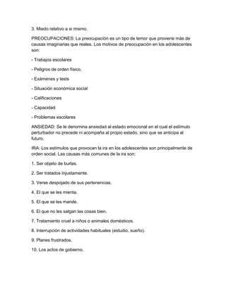 3. Miedo relativo a si mismo.
PREOCUPACIONES: La preocupación es un tipo de temor que proviene más de
causas imaginarias que reales. Los motivos de preocupación en los adolescentes
son:
- Trabajos escolares
- Peligros de orden físico.
- Exámenes y tests
- Situación económica social
- Calificaciones
- Capacidad
- Problemas escolares
ANSIEDAD: Se le denomina ansiedad al estado emocional en el cual el estímulo
perturbador no precede ni acompaña al propio estado, sino que se anticipa al
futuro.
IRA: Los estímulos que provocan la ira en los adolescentes son principalmente de
orden social. Las causas más comunes de la ira son:
1. Ser objeto de burlas.
2. Ser tratados injustamente.
3. Verse despojado de sus pertenencias.
4. El que se les mienta.
5. El que se les mande.
6. El que no les salgan las cosas bien.
7. Tratamiento cruel a niños o animales domésticos.
8. Interrupción de actividades habituales (estudio, sueño).
9. Planes frustrados.
10. Los actos de gobierno.
 