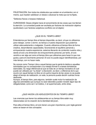 FRUSTRACIÓN: Son todos los obstáculos que existen en el ambiente o en sí
mismo, que impiden satisfacer un deseo o alcanzar la meta que se ha fijado.
*Defectos físicos o torpeza intelectual.
CURIOSIDAD: Deseo dirigido hacia el conocimiento de las cosas que nos llaman
la atención. La curiosidad puede ser excitada por factores de motivación objetiva
(publicidad) o por factores subjetivos (conflicto con el objeto)
¿QUE ES EL TIEMPO LIBRE?
Entendemos por tiempo libre el tiempo disponible, es decir, el que no utilizamos
para trabajar, comer o dormir, es tiempo a nuestra disposición que podemos
utilizar adecuadamente o malgastar. Cuando utilizamos el tiempo libre de forma
creativa, desarrollando capacidades, favoreciendo el equilibrio personal y
enriqueciendo nuestra experiencia, estamos llenando de contenido nuestra vida y
dando al ocio una dimensión de enriquecimiento personal, por tanto, el ocio
vendría a ser algo así como el tiempo libre que utilicemos para hacer lo que nos
gusta y para el crecimiento personal. El ocio no puede seguir identificándose, por
más tiempo, con no hacer nada.
Se conoce como Tiempo Libre a aquel tiempo que la gente le dedica a aquellas
actividades que no corresponden a su trabajo formal ni a tareas domésticas
esenciales. Su rasgo diferencial es que se trata de un tiempo recreativo el cual
puede ser utilizado por “su titular” a discreción, es decir, a diferencia de lo que
ocurre con aquel tiempo no libre en el cual la mayoría de las veces no se puede
elegir el tiempo de realización, en este, la persona puede decidir cuántas horas
destinarle.
Aunque, el tiempo libre, para algunos, también suele incluir la realización de
algunas actividades que aunque no sean laborales pueden revestir algún tipo de
obligatoriedad, como ser ir al médico, ir al supermercado, entre otras.
¿QUE HACEN LOS ADOLECENTES EN SU TIEMPO LIBRE?
Las vivencias que tienen los adolescentes en su tiempo libre están muy
relacionadas con la creación de la identidad del joven.
Para ellos el tiempo libre y el ocio tienen una gran importancia y por regla general
estos se basan en dos conceptos:
 