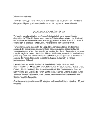 Actividades sociales
También es muy positivo estimular la participación de los jóvenes en actividades
de tipo social para que tomen conciencia social y aprendan a ser solidarios.
¿CUÁL ES LA LOCALIDAD SEXTA?
Tunjuelito, esta localidad es la número 6 de la ciudad, toma su nombre del
diminutivo de "TUNJO", figura antropomorfa Chibcha elaborada en oro. Limita al
norte con las localidades de Bosa, Kénnedy y Puente Aranda, al sur con Usme, al
oriente con la localidad Rafael Uribe, y al occidente con Ciudad Bolívar.
Tunjuelito tiene una extensión de 1.062.33 hectáreas en donde predomina el
estrato 2. Su topografía esencialmente es plana, aunque se observa algunas
zonas quebradas al sur, donde están los barrios, San Benito, Tunjuelito y Abraham
Lincoln, según el censo cuenta con 225.511 habitantes, información suministrada
por el Departamento Administrativo de Estadística, hacen parte de la localidad la
escuela de Policía, la escuela de Artillería, la zona Industrial y el Parque
Metropolitano El Tunal.
La conforman los siguientes barrios: Condado de Santa Lucía, Conjunto
Residencial Nuevo Muzú, El Carmen, Fátima, Isla del Sol, Laguneta, Nuevo Muzú,
Ontario, Rincón de Muzú, Rincón de Nuevo Muzú, Rincón de Venecia, Samore,
San Vicente, San Vicente de Ferrer, Santa Lucía, Tejar de Ontario, Ciudad Tunal,
Venecia, Venecia Occidental, Villa Ximena, Abraham Lincoln, San Benito, San
Carlos, Tunalito, Tunjuelito.
Cuenta con aproximadamente 99 colegios, en los cuales 23 son privados y 75 son
oficiales
 