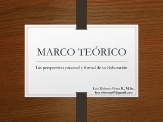 MARCO TEÓRICO 
Las perspectivas procesal y formal de su elaboración 
Luis Roberto Pérez R., M.Sc. 
luis.robertop87@gmail.com  