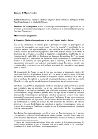 Ejemplo de Marco Teórico
Tema: Formación de creencias y hábitos religiosos en la comunidad parroquial de San
Juan Chapultepec de la Ciudad de Oaxaca.
Problema de investigación: Cómo se construye cotidianamente el significado de las
creencias y las interacciones religiosas en los miembros de la comunidad parroquial de
San Juan Chapultepec.
Marco Teórico (fragmento)
1. Creencias fijadas e indagación en la obra de Charles Sanders Peirce.
Una de las alternativas de análisis para el problema de cómo los participantes en
procesos de interacción van construyendo “sobre la marcha” el significado de las
prácticas sociales está representada por el tipo particular de semiótica heredada a las
ciencias sociales por la filosofía pragmática de Charles Sanders Peirce (1839-1914). A
diferencia de la tradición filosófica y lingüística estructuralista, establecida en las
postrimerías del siglo XIX por Ferdinand de Saussure, la semiótica de Peirce nunca
pretendió explicar la totalidad de los fenómenos históricos mediante la reducción de los
mismos a un conjunto de leyes generales, por el contrario, el hilo triádico de su
pensamiento nos remite a un universo microscópico donde los actores sociales van
construyendo y negociando entre sí la utilidad práctica de las concepciones que poseen
sobre el mundo.
El pensamiento de Peirce es uno de los más originales e importantes dentro del
panorama filosófico de principios de siglo XX. De hecho, la revisión actual de la obra
del filósofo norteamericano nos muestra a un hombre versátil, adelantado a su época y
con la habilidad de explorar la lógica del pensamiento humano a partir de una visión
filosófica peculiar que ha logrado impactar el pensamiento social contemporáneo.3
Para Hans Joas, (1990) el pragmatismo puede ser considerado una filosofía de la acción
auto-reguladora que se convirtió en el eje meta-teórico de las investigaciones
sociológicas y psicológicas realizadas por diferentes pensadores pertenecientes a la
Universidad de Chicago durante la primera mitad del siglo pasado. Esta visión filosófica
considera las representaciones que otorgan sentido a las acciones sociales como sujetas
a negociación permanente por parte de los actores. En el centro de este planteamiento se
encuentra la teoría de los signos que Charles Sanders Peirce desarrolló en su pretensión
de fundamentar el campo de estudio de otra disciplina: la semiótica. El filósofo
concebía el proceso de atribución de significado a nuestras representaciones como un
proceso de formación y fijación de creencias acerca de cómo comportarnos en nuestra
relación con la realidad.
Para Peirce, la experiencia puede concebirse como un flujo permanente en el que nos
relacionamos con el mundo haciendo uso de hábitos, esto es, creencias fijadas acerca de
cómo actuar en determinadas circunstancias obteniendo con ello un resultado previsible.
3
Tómese por ejemplo la obra del alemán Hans Joas, heredero de la tradición pragmática del
Interaccionismo simbólico y que ha propuesto una teoría social basada en la “creatividad”
negociadora de la acción social frente a las estructuras sociales.
 