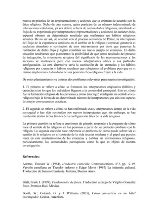 puesta en práctica de las representaciones y acciones que se orientan de acuerdo con la
ética religiosa. Dicho de otra manera, quien participa de un número indeterminado de
interacciones cotidianas, ya sea dentro o fuera de comunidades religiosas, orientando el
flujo de su experiencia por interpretantes (representaciones y acciones) de carácter ético,
esperará obtener un determinado resultado que reafirmará sus hábitos religiosos
actuales. De no ser así, de acuerdo con el proceso semiótico de Peirce, la interrupción
del flujo de la experiencia cotidiana en el ámbito de la religión (sorpresa) generaría el
paulatino abandono y sustitución de esos interpretantes por otros que permitan la
restitución de dicho flujo y logren constituir un nuevo cuerpo de creencias. En dicha
situación tendríamos que plantearnos la posibilidad de que como resultado del proceso
de indagación, la orientación religiosa del significado de las representaciones y las
acciones se mantuviera pero con nuevos interpretantes afines a esa particular
configuración. La otra alternativa sería la sustitución de las creencias y los hábitos
religiosos por creencias y hábitos seculares que solucionen el problema pero que en sí
mismo implicarían el abandono de una posición ético-religiosa frente a la vida.
De estos planteamientos se derivan dos problemas relevantes para nuestra investigación:
1. El primero se refiere a cómo se formaron los interpretantes originarios (hábitos y
creencias) con los que los individuos llegaron a la comunidad parroquial. Esto es, cómo
fue la formación religiosa de las personas y cómo ésta logró configurar un sentido ético-
religioso bajo la forma de un determinado número de interpretantes que aún son capaces
de arrojar consecuencias prácticas.
2. El segundo se refiere a cómo se han reafirmado estos interpretantes dentro de la vida
parroquial o han sido sustituidos por nuevos interpretantes que, sin embargo, se han
mantenido dentro de los límites de la configuración ética de la vida religiosa.
La primera cuestión se refiere a cuestiones de génesis: responde a la pregunta de cómo
nace el sentido de lo religioso en las personas a partir de su contacto cotidiano con la
religión. La segunda cuestión hace referencia al problema de cómo puede sobrevivir el
sentido de lo religioso en el contexto de la vida secular moderna y el papel que pueden
tener en este mantenimiento de las creencias y hábitos las instituciones religiosas,
particularmente, las comunidades parroquiales como la que es objeto de nuestra
investigación.
Referencias:
Adorno, Theodor W. (1964), L'industrie culturelle, Communications, n°3, pp. 12-19.
Versión castellana en Theodor Adorno y Edgar Morin (1967) La industria cultural.
Traducción de Susana Constante. Galerna, Buenos Aires.
Blatt, Frank J. (1999), Fundamentos de física. Traducción a cargo de Virgilio González
Pozo. Prentice-Hall, México.
Booth, W.; Colomb, G. y J. Williams (2001), Cómo convertirse en un hábil
investigador, Gedisa, Barcelona.
 