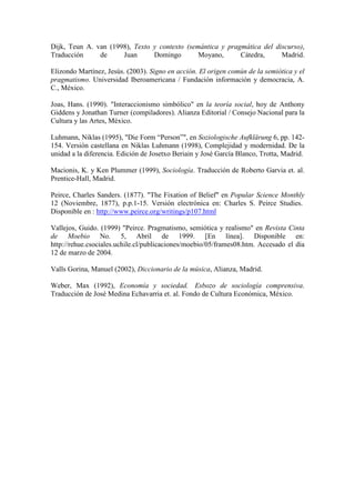 Dijk, Teun A. van (1998), Texto y contexto (semántica y pragmática del discurso),
Traducción de Juan Domingo Moyano, Cátedra, Madrid.
Elizondo Martínez, Jesús. (2003). Signo en acción. El origen común de la semiótica y el
pragmatismo. Universidad Iberoamericana / Fundación información y democracia, A.
C., México.
Joas, Hans. (1990). "Interaccionismo simbólico" en la teoría social, hoy de Anthony
Giddens y Jonathan Turner (compiladores). Alianza Editorial / Consejo Nacional para la
Cultura y las Artes, México.
Luhmann, Niklas (1995), "Die Form “Person”", en Soziologische Aufklärung 6, pp. 142-
154. Versión castellana en Niklas Luhmann (1998), Complejidad y modernidad. De la
unidad a la diferencia. Edición de Josetxo Beriain y José García Blanco, Trotta, Madrid.
Macionis, K. y Ken Plummer (1999), Sociología. Traducción de Roberto Garvia et. al.
Prentice-Hall, Madrid.
Peirce, Charles Sanders. (1877). "The Fixation of Belief" en Popular Science Monthly
12 (Noviembre, 1877), p.p.1-15. Versión electrónica en: Charles S. Peirce Studies.
Disponible en : http://www.peirce.org/writings/p107.html
Vallejos, Guido. (1999) "Peirce. Pragmatismo, semiótica y realismo" en Revista Cinta
de Moebio No. 5, Abril de 1999. [En línea]. Disponible en:
http://rehue.csociales.uchile.cl/publicaciones/moebio/05/frames08.htm. Accesado el día
12 de marzo de 2004.
Valls Gorina, Manuel (2002), Diccionario de la música, Alianza, Madrid.
Weber, Max (1992), Economía y sociedad. Esbozo de sociología comprensiva.
Traducción de José Medina Echavarria et. al. Fondo de Cultura Económica, México.
 