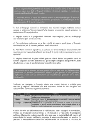 Si bien el lenguaje ordinario no representa para nosotros ningún problema, incluso
aunque lo utilicemos “incorrectamente”, la situación se complica cuando entramos en
contacto con el lenguaje teórico.
El lenguaje teórico es lo que podemos llamar un “meta-lenguaje”, esto es, un lenguaje
que utilizamos para hacer dos cosas:
a) Para referirnos a algo que no se hace visible de manera explícita en el lenguaje
ordinario y que por lo tanto no podemos nombrarlo con él.
b) Para hacer visible un aspecto de la realidad que no se manifiesta directamente ante
nuestros ojos pero que desde el punto de vista de la teoría podemos considerarlo como
algo real.
El lenguaje teórico es de gran utilidad para la ciencia porque nos permite darle un
nombre a aquellos aspectos de la realidad que a simple vista pasan desapercibidos. Para
ello, la teoría se vale de una herramienta básica: los conceptos.
Mediante los conceptos, el lenguaje teórico nos permite abstraer la realidad para
describir y explicar fenómenos que son relevantes dentro de una disciplina del
conocimiento. Veamos los siguientes ejemplos:
Cuando nosotros nos encontramos en la vida cotidiana frente a cuerpos en movimiento,
frente a una progresión sonora o frente a la cotidianidad de la vida dentro de un régimen
político, difícilmente podemos percibir algo más que la materialidad del cuerpo, el
evento físico del sonido o el hecho innegable de sabernos gobernados por alguien. Es
gracias a la abstracción conceptual que realizamos con las teorías que la velocidad, la
Uno de los principales problemas del maestro en la clase de teoría es hacer que los
alumnos hagan a un lado el lenguaje cotidiano y traten de significar el mundo que
los rodea utilizando el lenguaje teórico.
El problema inverso lo sufren los alumnos cuando el maestro es incapaz de traducir
el lenguaje teórico a un lenguaje cotidiano sin que por ello se pierda el rigor de los
planteamientos de la teoría en cuestión.
Un concepto es un término que nos permite abarcar una serie de fenómenos que
comparten las mismas características teóricas y que gracias a ellas podemos
explicarlos. A este acto de aprehensión de características generales se le llama
abstracción.
 